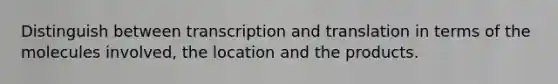 Distinguish between transcription and translation in terms of the molecules involved, the location and the products.