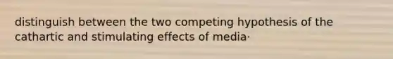 distinguish between the two competing hypothesis of the cathartic and stimulating effects of media·