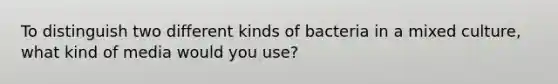 To distinguish two different kinds of bacteria in a mixed culture, what kind of media would you use?