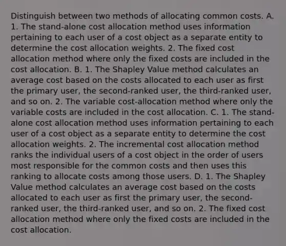 Distinguish between two methods of allocating common costs. A. 1. The​ stand-alone cost allocation method uses information pertaining to each user of a cost object as a separate entity to determine the cost allocation weights. 2. The fixed cost allocation method where only the fixed costs are included in the cost allocation. B. 1. The Shapley Value method calculates an average cost based on the costs allocated to each user as first the primary​ user, the​ second-ranked user, the​ third-ranked user, and so on. 2. The variable​ cost-allocation method where only the variable costs are included in the cost allocation. C. 1. The​ stand-alone cost allocation method uses information pertaining to each user of a cost object as a separate entity to determine the cost allocation weights. 2. The incremental cost allocation method ranks the individual users of a cost object in the order of users most responsible for the common costs and then uses this ranking to allocate costs among those users. D. 1. The Shapley Value method calculates an average cost based on the costs allocated to each user as first the primary​ user, the​ second-ranked user, the​ third-ranked user, and so on. 2. The fixed cost allocation method where only the fixed costs are included in the cost allocation.