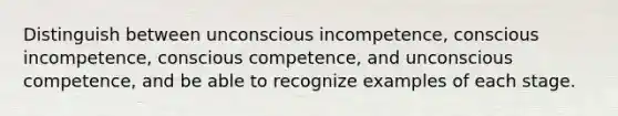 Distinguish between unconscious incompetence, conscious incompetence, conscious competence, and unconscious competence, and be able to recognize examples of each stage.