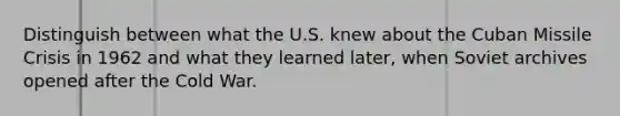 Distinguish between what the U.S. knew about the Cuban Missile Crisis in 1962 and what they learned later, when Soviet archives opened after the Cold War.