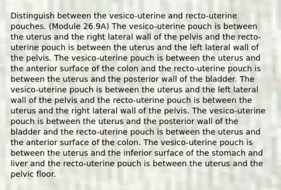 Distinguish between the vesico-uterine and recto-uterine pouches. (Module 26.9A) The vesico-uterine pouch is between the uterus and the right lateral wall of the pelvis and the recto-uterine pouch is between the uterus and the left lateral wall of the pelvis. The vesico-uterine pouch is between the uterus and the anterior surface of the colon and the recto-uterine pouch is between the uterus and the posterior wall of the bladder. The vesico-uterine pouch is between the uterus and the left lateral wall of the pelvis and the recto-uterine pouch is between the uterus and the right lateral wall of the pelvis. The vesico-uterine pouch is between the uterus and the posterior wall of the bladder and the recto-uterine pouch is between the uterus and the anterior surface of the colon. The vesico-uterine pouch is between the uterus and the inferior surface of the stomach and liver and the recto-uterine pouch is between the uterus and the pelvic floor.