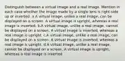 Distinguish between a virtual image and a real image. Mention in each case whether the image made by a single lens is right-side up or inverted. a.A virtual image, unlike a real image, can be displayed on a screen. A virtual image is upright, whereas a real image is inverted. b.A virtual image, unlike a real image, cannot be displayed on a screen. A virtual image is inverted, whereas a real image is upright. c.A virtual image, unlike a real image, can be displayed on a screen. A virtual image is inverted, whereas a real image is upright. d.A virtual image, unlike a real image, cannot be displayed on a screen. A virtual image is upright, whereas a real image is inverted