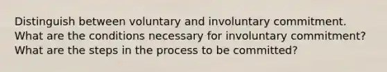 Distinguish between voluntary and involuntary commitment. What are the conditions necessary for involuntary commitment? What are the steps in the process to be committed?