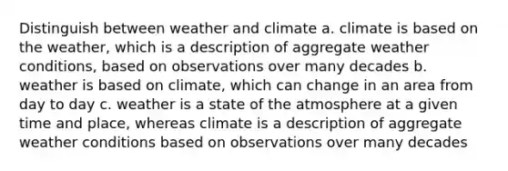 Distinguish between weather and climate a. climate is based on the weather, which is a description of aggregate weather conditions, based on observations over many decades b. weather is based on climate, which can change in an area from day to day c. weather is a state of the atmosphere at a given time and place, whereas climate is a description of aggregate weather conditions based on observations over many decades