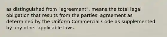 as distinguished from "agreement", means the total legal obligation that results from the parties' agreement as determined by the Uniform Commercial Code as supplemented by any other applicable laws.