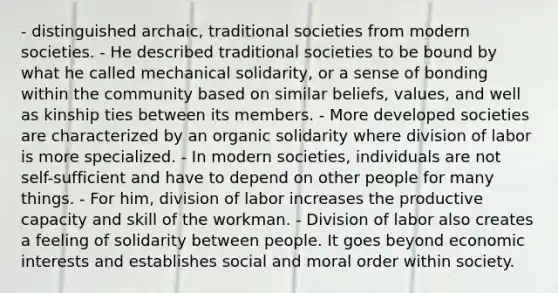 - distinguished archaic, traditional societies from modern societies. - He described traditional societies to be bound by what he called mechanical solidarity, or a sense of bonding within the community based on similar beliefs, values, and well as kinship ties between its members. - More developed societies are characterized by an organic solidarity where division of labor is more specialized. - In modern societies, individuals are not self-sufficient and have to depend on other people for many things. - For him, division of labor increases the productive capacity and skill of the workman. - Division of labor also creates a feeling of solidarity between people. It goes beyond economic interests and establishes social and moral order within society.