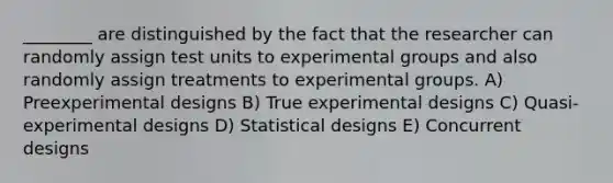 ________ are distinguished by the fact that the researcher can randomly assign test units to experimental groups and also randomly assign treatments to experimental groups. A) Preexperimental designs B) True experimental designs C) Quasi-experimental designs D) Statistical designs E) Concurrent designs