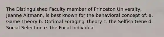 The Distinguished Faculty member of Princeton University, Jeanne Altmann, is best known for the behavioral concept of: a. Game Theory b. Optimal Foraging Theory c. the Selfish Gene d. Social Selection e. the Focal Individual