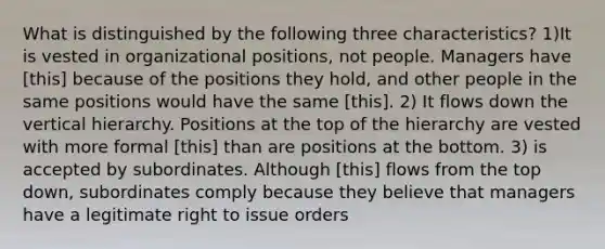 What is distinguished by the following three characteristics? 1)It is vested in organizational positions, not people. Managers have [this] because of the positions they hold, and other people in the same positions would have the same [this]. 2) It flows down the vertical hierarchy. Positions at the top of the hierarchy are vested with more formal [this] than are positions at the bottom. 3) is accepted by subordinates. Although [this] flows from the top down, subordinates comply because they believe that managers have a legitimate right to issue orders