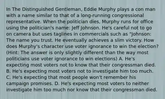 In The Distinguished Gentleman, Eddie Murphy plays a con man with a name similar to that of a long-running congressional representative. When the politician dies, Murphy runs for office using the politician's name: Jeff Johnson. He's careful not to go on camera but uses taglines in commercials such as "Johnson: The name you trust. He eventually achieves a slim victory. How does Murphy's character use voter ignorance to win the election? (Hint: The answer is only slightly different than the way most politicians use voter ignorance to win elections) A. He's expecting most voters not to know that their congressman died. B. He's expecting most voters not to investigate him too much. C. He's expecting that most people won't remember his campaign promises. D. He's expecting most voters to neither investigate him too much nor know that their congressman died.