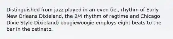 Distinguished from jazz played in an even (ie., rhythm of Early New Orleans Dixieland, the 2/4 rhythm of ragtime and Chicago Dixie Style Dixieland) boogiewoogie employs eight beats to the bar in the ostinato.