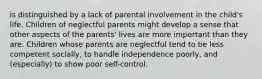 is distinguished by a lack of parental involvement in the child's life. Children of neglectful parents might develop a sense that other aspects of the parents' lives are more important than they are. Children whose parents are neglectful tend to be less competent socially, to handle independence poorly, and (especially) to show poor self-control.