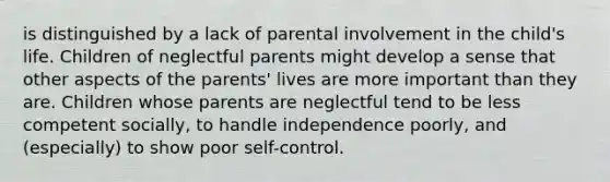 is distinguished by a lack of parental involvement in the child's life. Children of neglectful parents might develop a sense that other aspects of the parents' lives are more important than they are. Children whose parents are neglectful tend to be less competent socially, to handle independence poorly, and (especially) to show poor self-control.