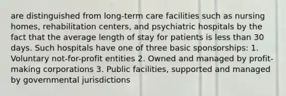 are distinguished from long-term care facilities such as nursing homes, rehabilitation centers, and psychiatric hospitals by the fact that the average length of stay for patients is less than 30 days. Such hospitals have one of three basic sponsorships: 1. Voluntary not-for-profit entities 2. Owned and managed by profit-making corporations 3. Public facilities, supported and managed by governmental jurisdictions