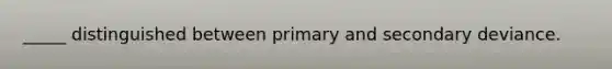 _____ distinguished between primary and secondary deviance.