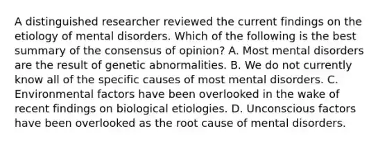 A distinguished researcher reviewed the current findings on the etiology of mental disorders. Which of the following is the best summary of the consensus of opinion? A. Most mental disorders are the result of genetic abnormalities. B. We do not currently know all of the specific causes of most mental disorders. C. Environmental factors have been overlooked in the wake of recent findings on biological etiologies. D. Unconscious factors have been overlooked as the root cause of mental disorders.