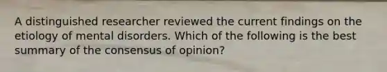 A distinguished researcher reviewed the current findings on the etiology of mental disorders. Which of the following is the best summary of the consensus of opinion?