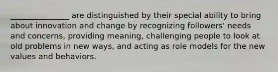 _______________ are distinguished by their special ability to bring about innovation and change by recognizing followers' needs and concerns, providing meaning, challenging people to look at old problems in new ways, and acting as role models for the new values and behaviors.