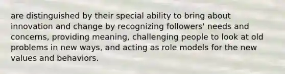 are distinguished by their special ability to bring about innovation and change by recognizing followers' needs and concerns, providing meaning, challenging people to look at old problems in new ways, and acting as role models for the new values and behaviors.