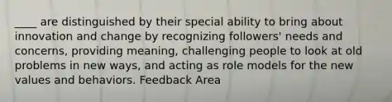 ____ are distinguished by their special ability to bring about innovation and change by recognizing followers' needs and concerns, providing meaning, challenging people to look at old problems in new ways, and acting as role models for the new values and behaviors. Feedback Area