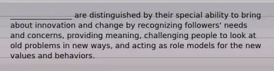 ________________ are distinguished by their special ability to bring about innovation and change by recognizing followers' needs and concerns, providing meaning, challenging people to look at old problems in new ways, and acting as role models for the new values and behaviors.