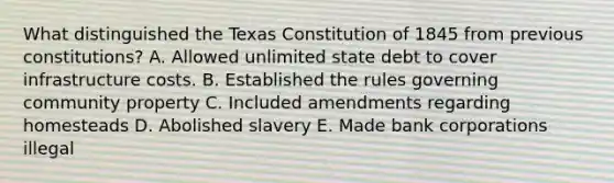 What distinguished the Texas Constitution of 1845 from previous constitutions? A. Allowed unlimited state debt to cover infrastructure costs. B. Established the rules governing community property C. Included amendments regarding homesteads D. Abolished slavery E. Made bank corporations illegal