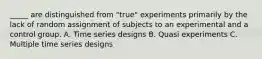 _____ are distinguished from "true" experiments primarily by the lack of random assignment of subjects to an experimental and a control group. A. Time series designs B. Quasi experiments C. Multiple time series designs