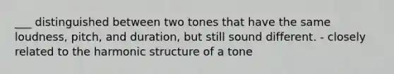 ___ distinguished between two tones that have the same loudness, pitch, and duration, but still sound different. - closely related to the harmonic structure of a tone