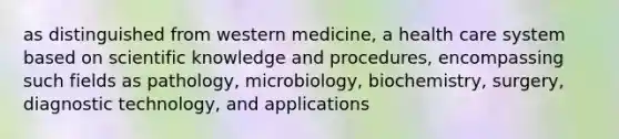 as distinguished from western medicine, a health care system based on scientific knowledge and procedures, encompassing such fields as pathology, microbiology, biochemistry, surgery, diagnostic technology, and applications