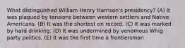 What distinguished William Henry Harrison's presidency? (A) It was plagued by tensions between western settlers and Native Americans. (B) It was the shortest on record. (C) It was marked by hard drinking. (D) It was undermined by venomous Whig party politics. (E) It was the first time a frontiersman