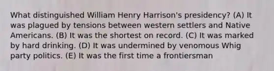 What distinguished William Henry Harrison's presidency? (A) It was plagued by tensions between western settlers and Native Americans. (B) It was the shortest on record. (C) It was marked by hard drinking. (D) It was undermined by venomous Whig party politics. (E) It was the first time a frontiersman