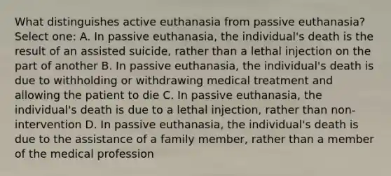 What distinguishes active euthanasia from passive euthanasia? Select one: A. In passive euthanasia, the individual's death is the result of an assisted suicide, rather than a lethal injection on the part of another B. In passive euthanasia, the individual's death is due to withholding or withdrawing medical treatment and allowing the patient to die C. In passive euthanasia, the individual's death is due to a lethal injection, rather than non-intervention D. In passive euthanasia, the individual's death is due to the assistance of a family member, rather than a member of the medical profession