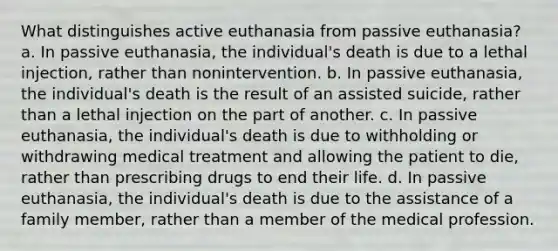 What distinguishes active euthanasia from passive euthanasia? a. In passive euthanasia, the individual's death is due to a lethal injection, rather than nonintervention. b. In passive euthanasia, the individual's death is the result of an assisted suicide, rather than a lethal injection on the part of another. c. In passive euthanasia, the individual's death is due to withholding or withdrawing medical treatment and allowing the patient to die, rather than prescribing drugs to end their life. d. In passive euthanasia, the individual's death is due to the assistance of a family member, rather than a member of the medical profession.