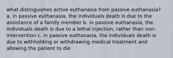 what distinguishes active euthanasia from passive euthanasia? a. in passive euthanasia, the individuals death is due to the assistance of a family member b. in passive euthanasia, the individuals death is due to a lethal injection, rather than non-intervention c. in passive euthanasia, the individuals death is due to withholding or withdrawing medical treatment and allowing the patient to die