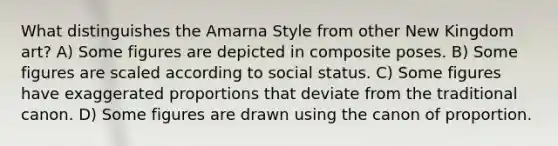 What distinguishes the Amarna Style from other New Kingdom art? A) Some figures are depicted in composite poses. B) Some figures are scaled according to social status. C) Some figures have exaggerated proportions that deviate from the traditional canon. D) Some figures are drawn using the canon of proportion.