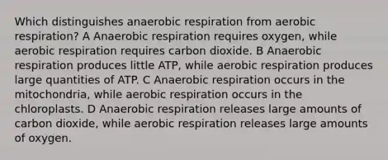 Which distinguishes anaerobic respiration from aerobic respiration? A Anaerobic respiration requires oxygen, while aerobic respiration requires carbon dioxide. B Anaerobic respiration produces little ATP, while aerobic respiration produces large quantities of ATP. C Anaerobic respiration occurs in the mitochondria, while aerobic respiration occurs in the chloroplasts. D Anaerobic respiration releases large amounts of carbon dioxide, while aerobic respiration releases large amounts of oxygen.