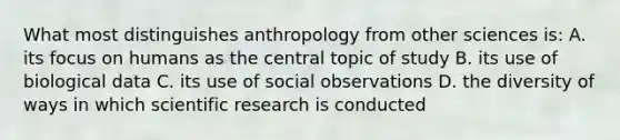 What most distinguishes anthropology from other sciences is: A. its focus on humans as the central topic of study B. its use of biological data C. its use of social observations D. the diversity of ways in which scientific research is conducted