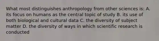 What most distinguishes anthropology from other sciences is: A. its focus on humans as the central topic of study B. its use of both biological and cultural data C. the diversity of subject matter D. the diversity of ways in which scientific research is conducted