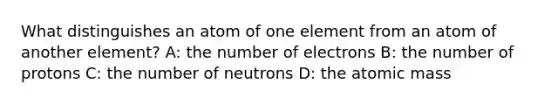 What distinguishes an atom of one element from an atom of another element? A: the number of electrons B: the number of protons C: the number of neutrons D: the atomic mass