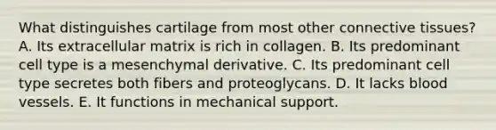 What distinguishes cartilage from most other connective tissues? A. Its extracellular matrix is rich in collagen. B. Its predominant cell type is a mesenchymal derivative. C. Its predominant cell type secretes both fibers and proteoglycans. D. It lacks blood vessels. E. It functions in mechanical support.