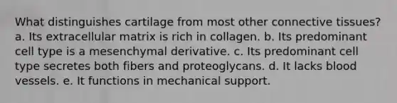 What distinguishes cartilage from most other connective tissues? a. Its extracellular matrix is rich in collagen. b. Its predominant cell type is a mesenchymal derivative. c. Its predominant cell type secretes both fibers and proteoglycans. d. It lacks blood vessels. e. It functions in mechanical support.