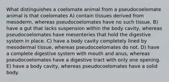 What distinguishes a coelomate animal from a pseudocoelomate animal is that coelomates A) contain tissues derived from mesoderm, whereas pseudocoelomates have no such tissue. B) have a gut that lacks suspension within the body cavity, whereas pseudocoelomates have mesenteries that hold the digestive system in place. C) have a body cavity completely lined by mesodermal tissue, whereas pseudocoelomates do not. D) have a complete digestive system with mouth and anus, whereas pseudocoelomates have a digestive tract with only one opening. E) have a body cavity, whereas pseudocoelomates have a solid body.