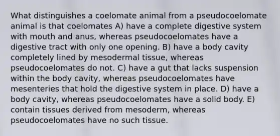 What distinguishes a coelomate animal from a pseudocoelomate animal is that coelomates A) have a complete digestive system with mouth and anus, whereas pseudocoelomates have a digestive tract with only one opening. B) have a body cavity completely lined by mesodermal tissue, whereas pseudocoelomates do not. C) have a gut that lacks suspension within the body cavity, whereas pseudocoelomates have mesenteries that hold the digestive system in place. D) have a body cavity, whereas pseudocoelomates have a solid body. E) contain tissues derived from mesoderm, whereas pseudocoelomates have no such tissue.