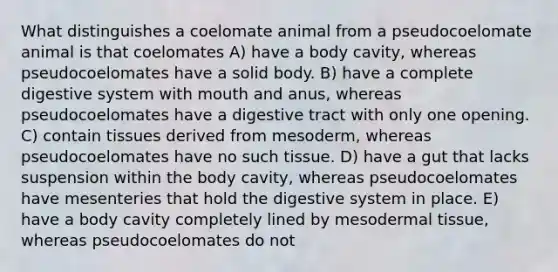 What distinguishes a coelomate animal from a pseudocoelomate animal is that coelomates A) have a body cavity, whereas pseudocoelomates have a solid body. B) have a complete digestive system with mouth and anus, whereas pseudocoelomates have a digestive tract with only one opening. C) contain tissues derived from mesoderm, whereas pseudocoelomates have no such tissue. D) have a gut that lacks suspension within the body cavity, whereas pseudocoelomates have mesenteries that hold the digestive system in place. E) have a body cavity completely lined by meso<a href='https://www.questionai.com/knowledge/kRKdINDJId-dermal-tissue' class='anchor-knowledge'>dermal tissue</a>, whereas pseudocoelomates do not