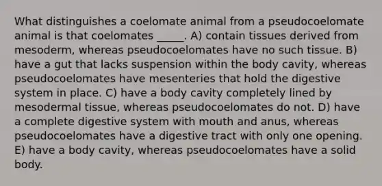 What distinguishes a coelomate animal from a pseudocoelomate animal is that coelomates _____. A) contain tissues derived from mesoderm, whereas pseudocoelomates have no such tissue. B) have a gut that lacks suspension within the body cavity, whereas pseudocoelomates have mesenteries that hold the digestive system in place. C) have a body cavity completely lined by mesodermal tissue, whereas pseudocoelomates do not. D) have a complete digestive system with mouth and anus, whereas pseudocoelomates have a digestive tract with only one opening. E) have a body cavity, whereas pseudocoelomates have a solid body.