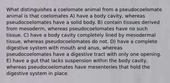 What distinguishes a coelomate animal from a pseudocoelomate animal is that coelomates A) have a body cavity, whereas pseudocoelomates have a solid body. B) contain tissues derived from mesoderm, whereas pseudocoelomates have no such tissue. C) have a body cavity completely lined by mesodermal tissue, whereas pseudocoelomates do not. D) have a complete digestive system with mouth and anus, whereas pseudocoelomates have a digestive tract with only one opening. E) have a gut that lacks suspension within the body cavity, whereas pseudocoelomates have mesenteries that hold the digestive system in place.