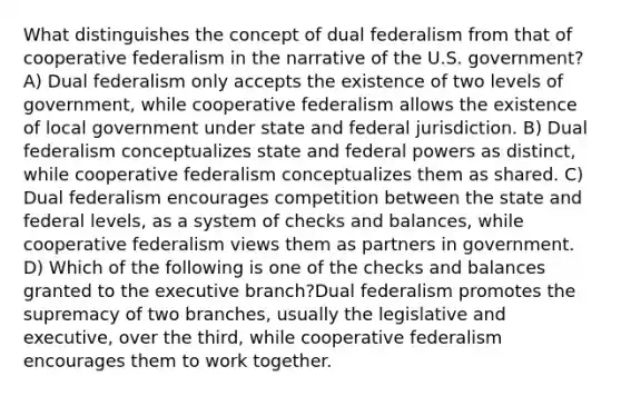 What distinguishes the concept of dual federalism from that of cooperative federalism in the narrative of the U.S. government? A) Dual federalism only accepts the existence of two levels of government, while cooperative federalism allows the existence of local government under state and federal jurisdiction. B) Dual federalism conceptualizes state and federal powers as distinct, while cooperative federalism conceptualizes them as shared. C) Dual federalism encourages competition between the state and federal levels, as a system of checks and balances, while cooperative federalism views them as partners in government. D) Which of the following is one of the checks and balances granted to the executive branch?Dual federalism promotes the supremacy of two branches, usually the legislative and executive, over the third, while cooperative federalism encourages them to work together.