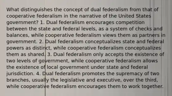 What distinguishes the concept of dual federalism from that of cooperative federalism in the narrative of the United States government? 1. Dual federalism encourages competition between the state and federal levels, as a system of checks and balances, while cooperative federalism views them as partners in government. 2. Dual federalism conceptualizes state and federal powers as distinct, while cooperative federalism conceptualizes them as shared. 3. Dual federalism only accepts the existence of two levels of government, while cooperative federalism allows the existence of local government under state and federal jurisdiction. 4. Dual federalism promotes the supremacy of two branches, usually the legislative and executive, over the third, while cooperative federalism encourages them to work together.